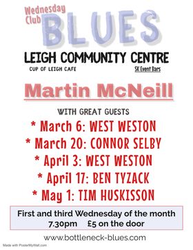 Wednesday Club Blues Leigh Community Centre, Cup of Leigh, SK Bars. Martin McNeil with Great Guests. March 6- West Weston, March 20- Connor Selby, April 3- West Weston, April 17- Ben Tyzack, May 1- Tim Huskisson. First and Third Wednesday of the month 7:30pm 5 pound on the door. www.bottleneck-blues.com 